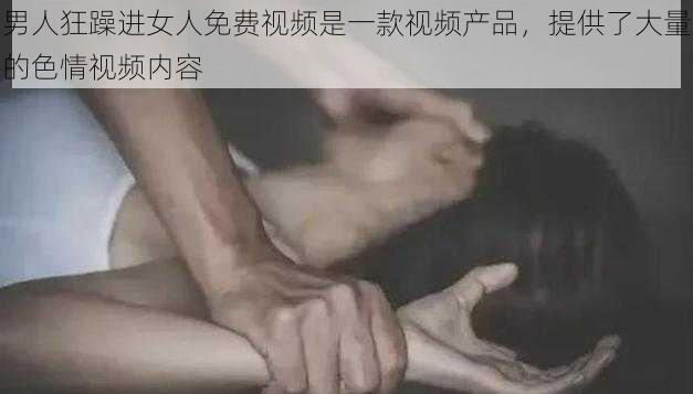 男人狂躁进女人免费视频是一款视频产品，提供了大量的色情视频内容