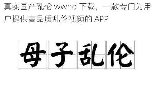 真实国产亂伦 wwhd 下载，一款专门为用户提供高品质乱伦视频的 APP